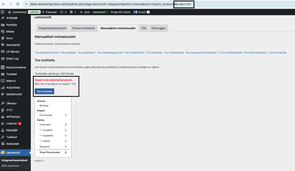 demo. lemons hop. filwp-ad min/admin. mport_product 
Lemonshop Flatsome 
Suomi 
0 4 O + Uusi Lemonsoft— Purge SG Cache 
Is-sku=170 
Artikkelit 
Portfolio 
Media 
Sivut 
Kommentit 
UX Blocks 
Email Log 
WooCom merce 
Tuotteet 
Maksut 
Analytiikka 
Markkinointi 
ulkoasu 
YITH 
WPFactory 
Lisäosat 
Käyttäjät 
Työkalut 
Asetukset 
Lemonsoft 
Integraatioasetukset 
B2B-asetukset 
Lemonsoft 
Integraatioasetukset Yleiset asetukset 
Manuaaliset ominaisuudet 
Valitse toiminto, jonka haluat suorittaa. 
Manuaaliset ominaisuudet 
Tila 
FileLogger 
Tuo asiakasryhmiä I Vie asiakkaat Tuo asiakkaat Tuo tuotekategorioita Tuo tuoteryhmiä I Tuo tuotteita Tuo tuotesaldoja Tuo saapuvat toimituserät I Tuo myyntitilauksia Vie myyntitilauksia I Tuo hinnastoja 
Tuo tuotteita 
Jos haluat tuoda tuotteita Lemonsoftista, paina alla olevaa painiketta ja odota kunnes tuontiajo on valmis. 
Tuotteiden päiväraja: 365 Päivää 
Import only selected products. 
SKU list of products to import: 170 
Tuo tuotteita 
Status 
Waiting 
Pages 
Processed 
Items 
Imported 
created 
updated 
Failed 
Skipped 
Total Processed 
v202s.1.1 
o 
